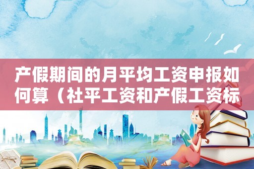 產假期間的月平均工資申報如何算（社平工資和產假工資標準）