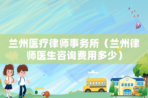 蘭州醫療律師事務所（蘭州律師醫生咨詢費用多少）