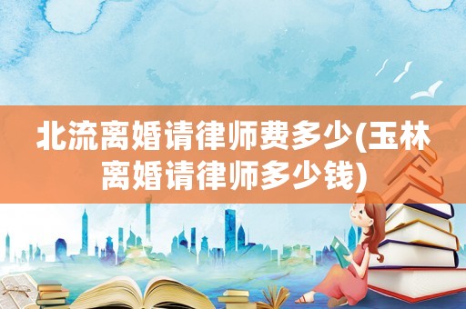 北流離婚請(qǐng)律師費(fèi)多少(玉林離婚請(qǐng)律師多少錢(qián))