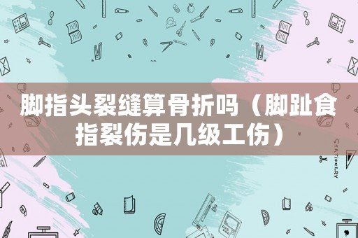 腳指頭裂縫算骨折嗎（腳趾食指裂傷是幾級工傷）