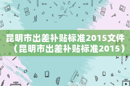 昆明市出差補貼標準2015文件（昆明市出差補貼標準2015）