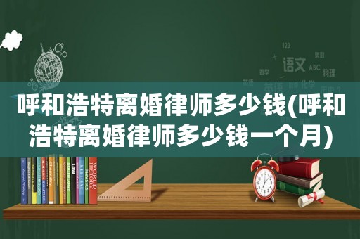 呼和浩特離婚律師多少錢(呼和浩特離婚律師多少錢一個月)