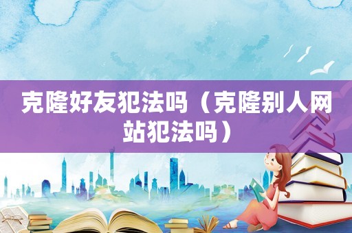 克隆好友犯法嗎（克隆別人網站犯法嗎）