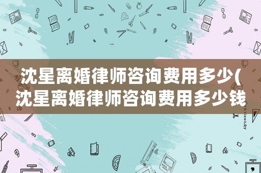 沈星離婚律師咨詢費用多少(沈星離婚律師咨詢費用多少錢)
