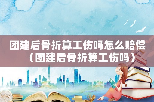 團建后骨折算工傷嗎怎么賠償（團建后骨折算工傷嗎）