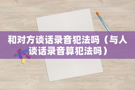 和對方談話錄音犯法嗎（與人談話錄音算犯法嗎）