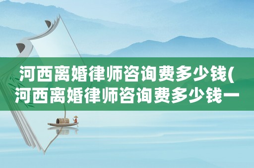 河西離婚律師咨詢費(fèi)多少錢(河西離婚律師咨詢費(fèi)多少錢一個(gè)月)