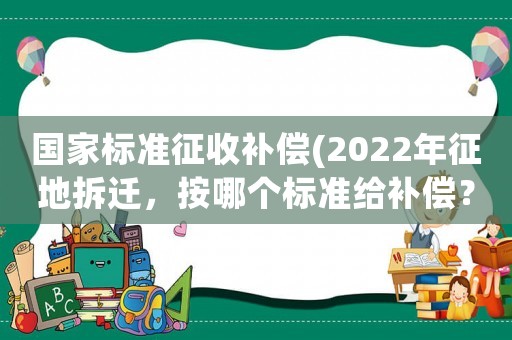 國家標準征收補償(2022年征地拆遷，按哪個標準給補償？)