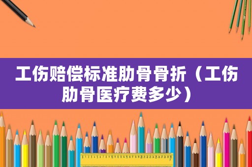 工傷賠償標準肋骨骨折（工傷肋骨醫療費多少）
