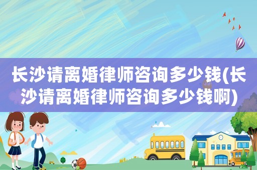長沙請離婚律師咨詢多少錢(長沙請離婚律師咨詢多少錢啊)