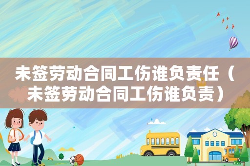 未簽勞動合同工傷誰負責任（未簽勞動合同工傷誰負責）