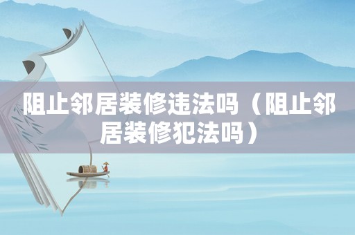 阻止鄰居裝修違法嗎（阻止鄰居裝修犯法嗎）