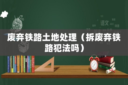 廢棄鐵路土地處理（拆廢棄鐵路犯法嗎）
