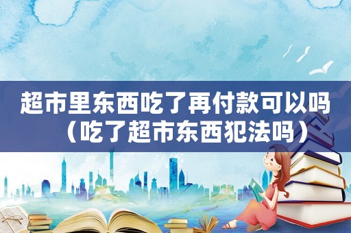 超市里東西吃了再付款可以嗎（吃了超市東西犯法嗎）