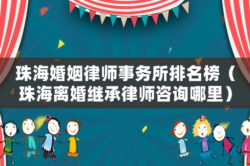 珠海婚姻律師事務所排名榜（珠海離婚繼承律師咨詢哪里）