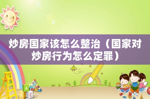 炒房國(guó)家該怎么整治（國(guó)家對(duì)炒房行為怎么定罪）