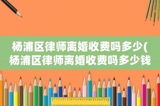 楊浦區律師離婚收費嗎多少(楊浦區律師離婚收費嗎多少錢)