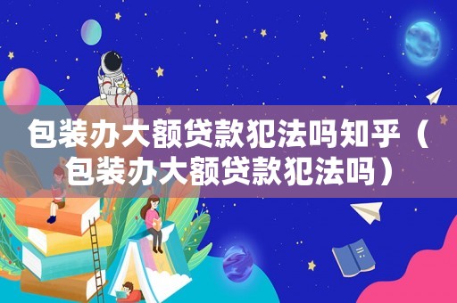 包裝辦大額貸款犯法嗎知乎（包裝辦大額貸款犯法嗎）