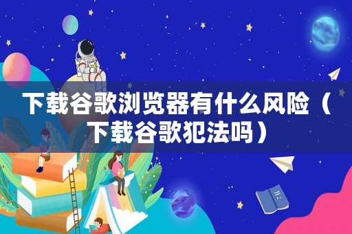 下載谷歌瀏覽器有什么風險（下載谷歌犯法嗎）