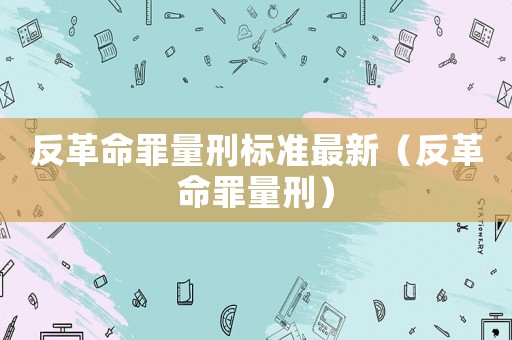 反革命罪量刑標準最新（反革命罪量刑）
