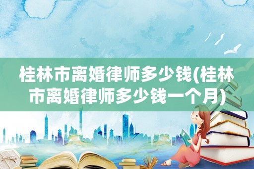 桂林市離婚律師多少錢(桂林市離婚律師多少錢一個月)