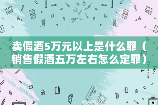 賣假酒5萬元以上是什么罪（銷售假酒五萬左右怎么定罪）