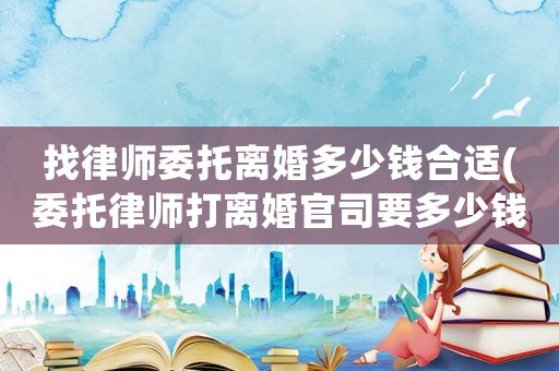 找律師委托離婚多少錢合適(委托律師打離婚官司要多少錢)