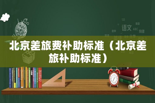 北京差旅費(fèi)補(bǔ)助標(biāo)準(zhǔn)（北京差旅補(bǔ)助標(biāo)準(zhǔn)）