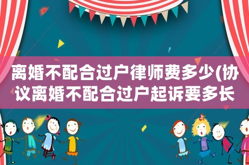 離婚不配合過戶律師費多少(協議離婚不配合過戶起訴要多長時間)