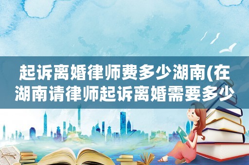 起訴離婚律師費多少湖南(在湖南請律師起訴離婚需要多少錢)
