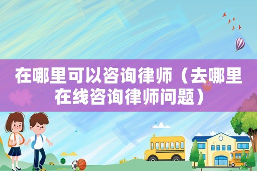 在哪里可以咨詢律師（去哪里在線咨詢律師問題）