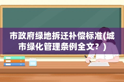 市政府綠地拆遷補(bǔ)償標(biāo)準(zhǔn)(城市綠化管理?xiàng)l例全文？)