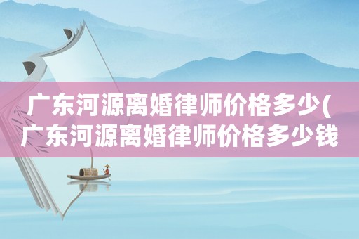 廣東河源離婚律師價格多少(廣東河源離婚律師價格多少錢)