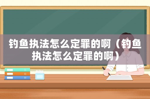 釣魚執法怎么定罪的啊（釣魚執法怎么定罪的啊）
