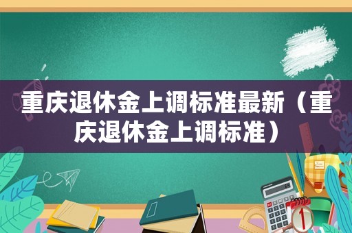 重慶退休金上調(diào)標(biāo)準(zhǔn)最新（重慶退休金上調(diào)標(biāo)準(zhǔn)）