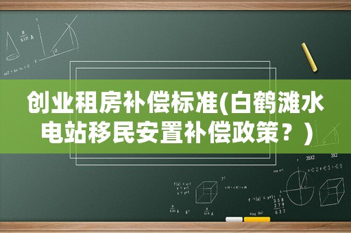 創(chuàng)業(yè)租房補(bǔ)償標(biāo)準(zhǔn)(白鶴灘水電站移民安置補(bǔ)償政策？)