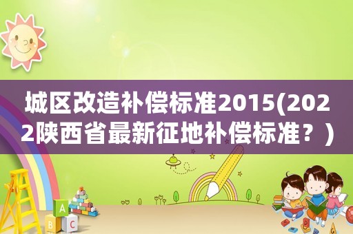 城區改造補償標準2015(2022陜西省最新征地補償標準？)