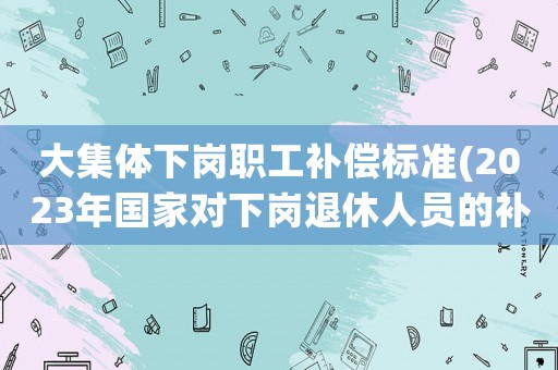 大集體下崗職工補償標準(2023年國家對下崗退休人員的補償？)