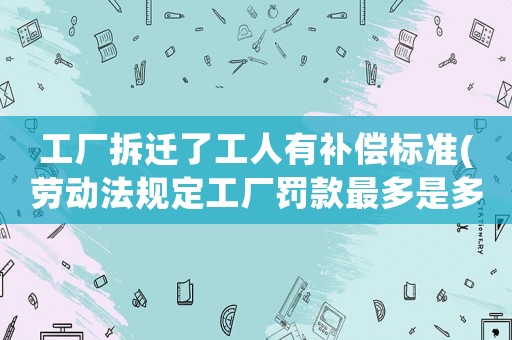 工廠拆遷了工人有補償標準(勞動法規定工廠罰款最多是多少錢有嗎)