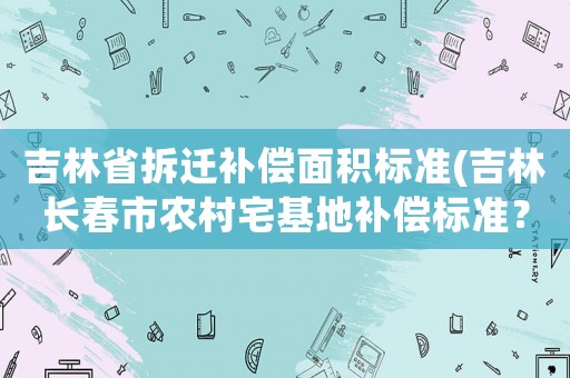 吉林省拆遷補償面積標準(吉林長春市農村宅基地補償標準？)