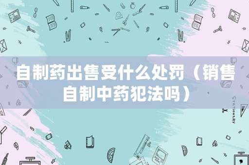 自制藥出售受什么處罰（銷售自制中藥犯法嗎）