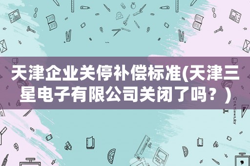 天津企業(yè)關(guān)停補(bǔ)償標(biāo)準(zhǔn)(天津三星電子有限公司關(guān)閉了嗎？)