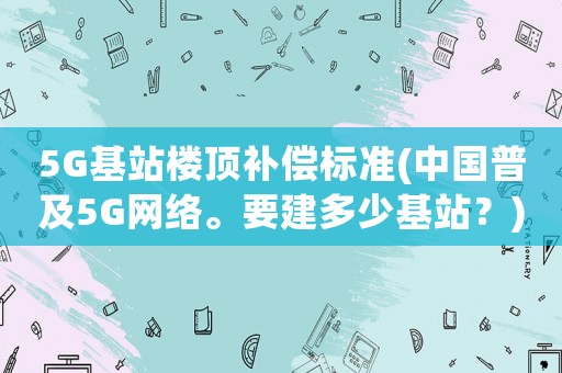 5G基站樓頂補(bǔ)償標(biāo)準(zhǔn)(中國(guó)普及5G網(wǎng)絡(luò)。要建多少基站？)