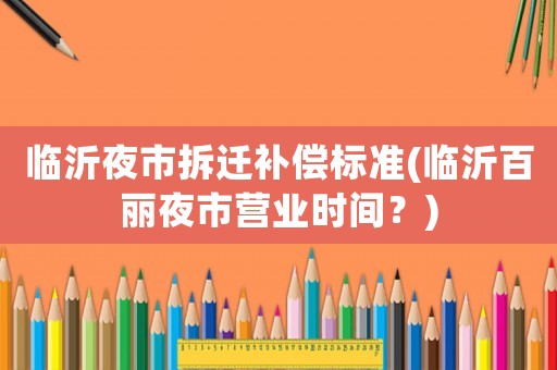 臨沂夜市拆遷補償標準(臨沂百麗夜市營業時間？)