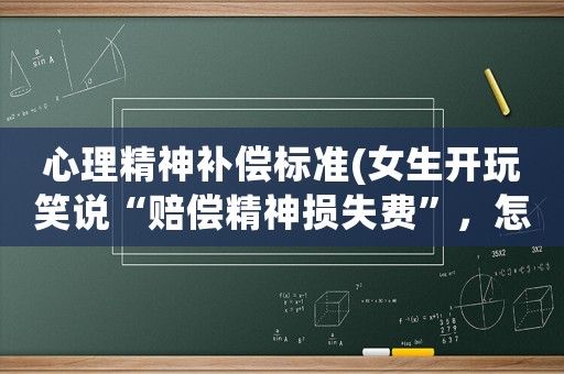 心理精神補償標準(女生開玩笑說“賠償精神損失費”，怎么回？)