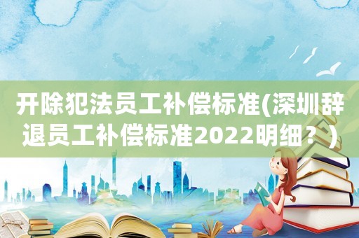 開除犯法員工補償標準(深圳辭退員工補償標準2022明細？)