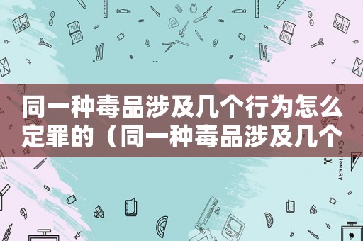 同一種毒品涉及幾個(gè)行為怎么定罪的（同一種毒品涉及幾個(gè)行為怎么定罪）