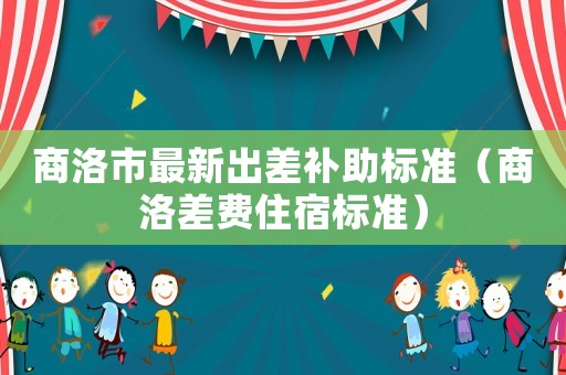 商洛市最新出差補(bǔ)助標(biāo)準(zhǔn)（商洛差費(fèi)住宿標(biāo)準(zhǔn)）