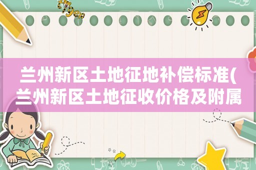 蘭州新區土地征地補償標準(蘭州新區土地征收價格及附屬物補償標準表格)