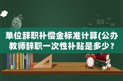 單位辭職補償金標準計算(公辦教師辭職一次性補貼是多少？)